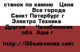 станок по камню › Цена ­ 29 000 - Все города, Санкт-Петербург г. Электро-Техника » Другое   . Челябинская обл.,Аша г.